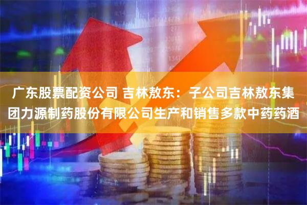 广东股票配资公司 吉林敖东：子公司吉林敖东集团力源制药股份有限公司生产和销售多款中药药酒