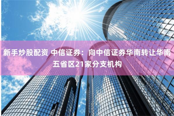 新手炒股配资 中信证券：向中信证券华南转让华南五省区21家分支机构
