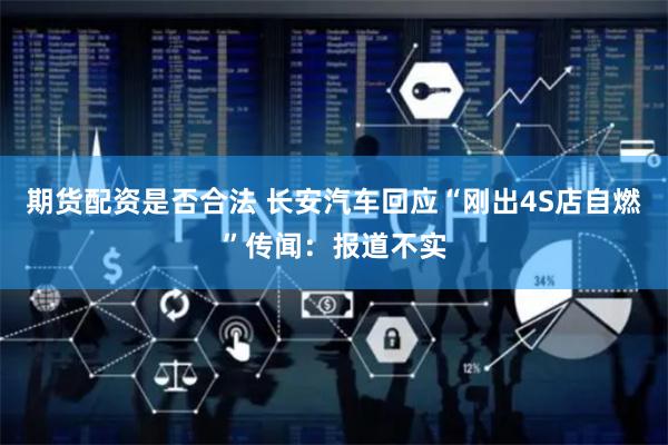 期货配资是否合法 长安汽车回应“刚出4S店自燃”传闻：报道不实