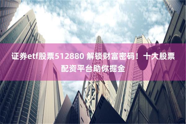 证券etf股票512880 解锁财富密码！十大股票配资平台助你掘金
