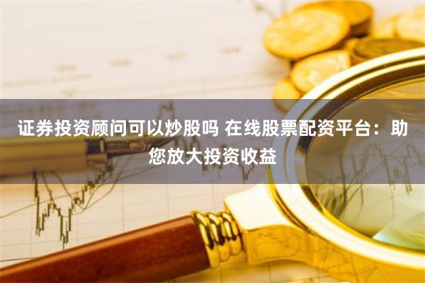 证券投资顾问可以炒股吗 在线股票配资平台：助您放大投资收益