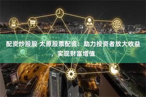 配资炒股股 太原股票配资：助力投资者放大收益，实现财富增值