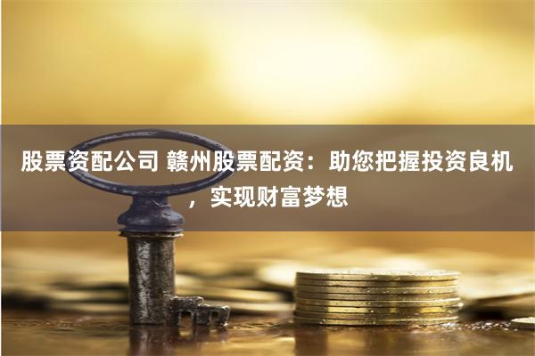 股票资配公司 赣州股票配资：助您把握投资良机，实现财富梦想