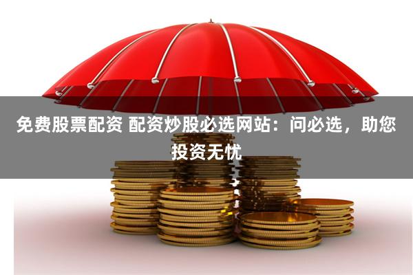 免费股票配资 配资炒股必选网站：问必选，助您投资无忧