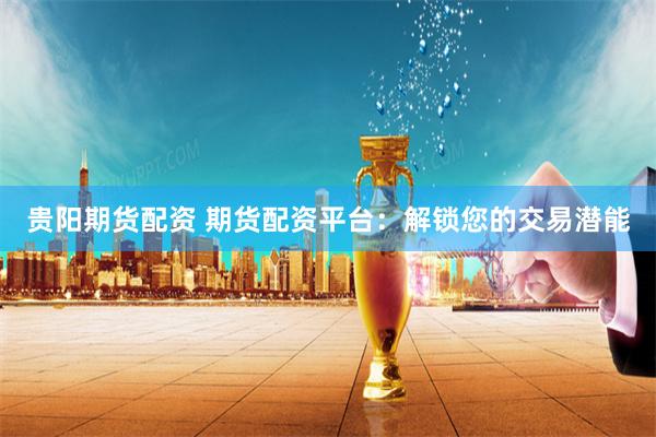 贵阳期货配资 期货配资平台：解锁您的交易潜能