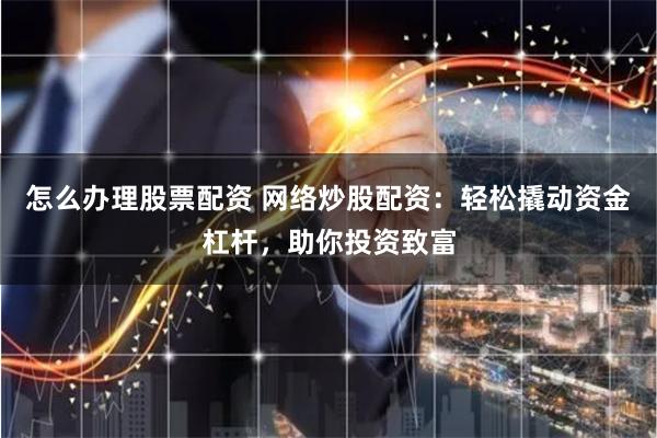 怎么办理股票配资 网络炒股配资：轻松撬动资金杠杆，助你投资致富