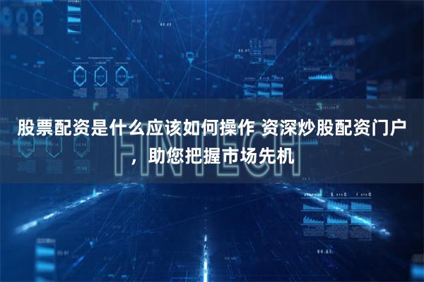 股票配资是什么应该如何操作 资深炒股配资门户，助您把握市场先机