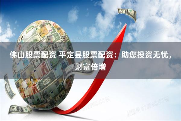 佛山股票配资 平定县股票配资：助您投资无忧，财富倍增