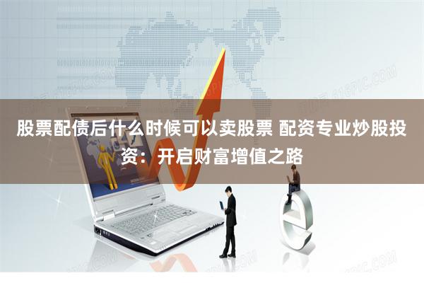 股票配债后什么时候可以卖股票 配资专业炒股投资：开启财富增值之路