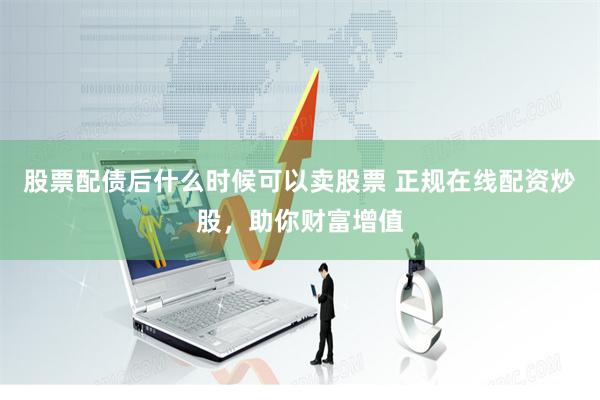 股票配债后什么时候可以卖股票 正规在线配资炒股，助你财富增值