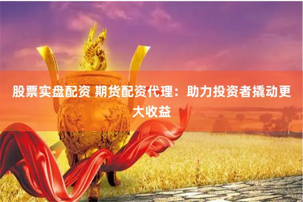 股票实盘配资 期货配资代理：助力投资者撬动更大收益