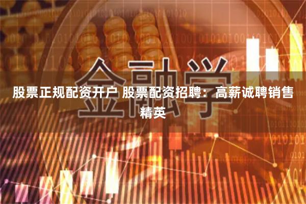 股票正规配资开户 股票配资招聘：高薪诚聘销售精英