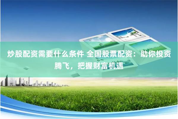 炒股配资需要什么条件 全国股票配资：助你投资腾飞，把握财富机遇