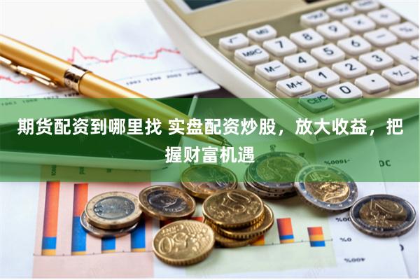期货配资到哪里找 实盘配资炒股，放大收益，把握财富机遇