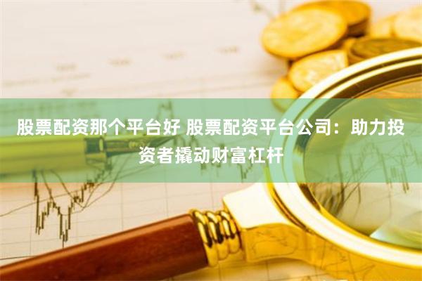 股票配资那个平台好 股票配资平台公司：助力投资者撬动财富杠杆