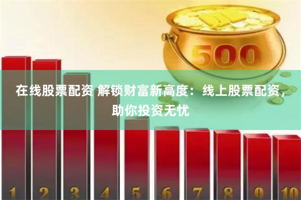 在线股票配资 解锁财富新高度：线上股票配资，助你投资无忧