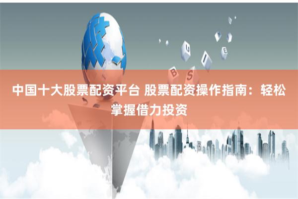 中国十大股票配资平台 股票配资操作指南：轻松掌握借力投资