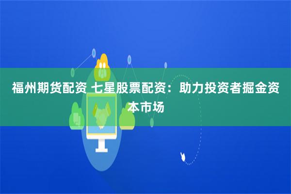 福州期货配资 七星股票配资：助力投资者掘金资本市场
