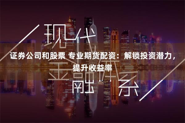 证券公司和股票 专业期货配资：解锁投资潜力，提升收益率