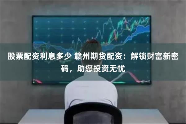 股票配资利息多少 赣州期货配资：解锁财富新密码，助您投资无忧