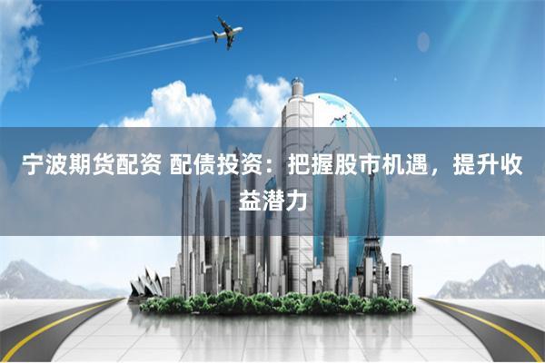 宁波期货配资 配债投资：把握股市机遇，提升收益潜力