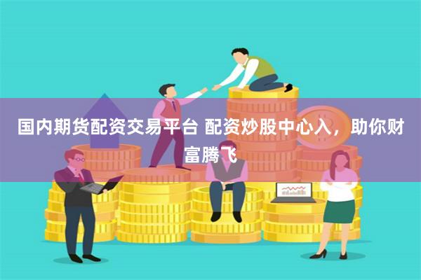 国内期货配资交易平台 配资炒股中心入，助你财富腾飞