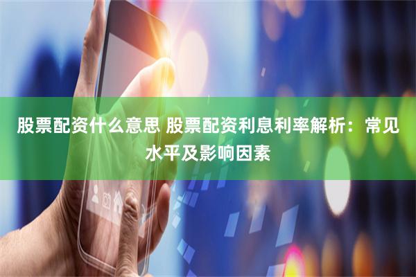 股票配资什么意思 股票配资利息利率解析：常见水平及影响因素