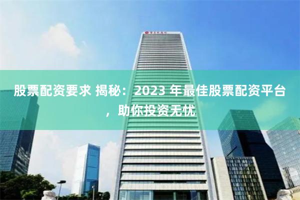 股票配资要求 揭秘:2023 年最佳股票配资平台,助你投资无忧