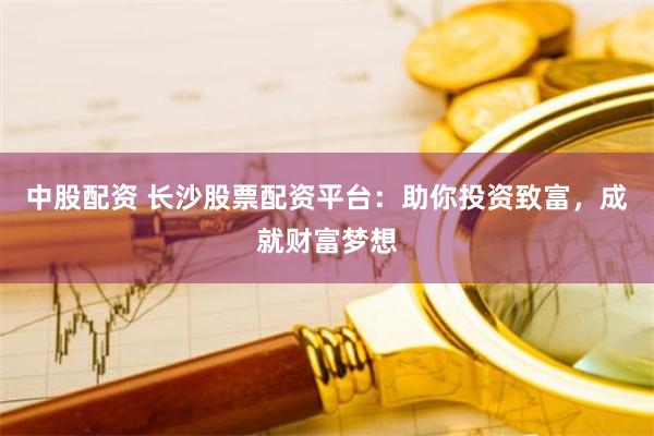 中股配资 长沙股票配资平台：助你投资致富，成就财富梦想