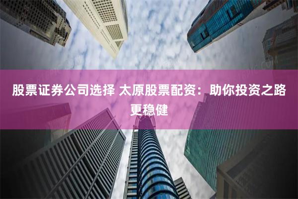 股票证券公司选择 太原股票配资：助你投资之路更稳健