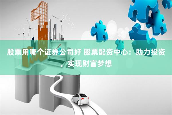 股票用哪个证券公司好 股票配资中心：助力投资，实现财富梦想