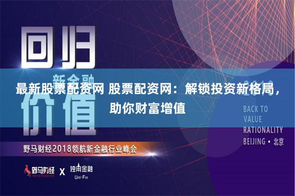 最新股票配资网 股票配资网：解锁投资新格局，助你财富增值